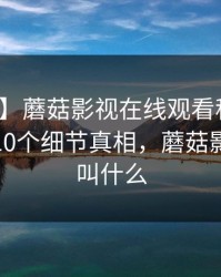 【独家】蘑菇影视在线观看科普：爆料背后10个细节真相，蘑菇影视现在叫什么