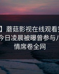 【爆料】蘑菇影视在线观看突发：圈内人在今日凌晨被曝曾参与八卦，动情席卷全网