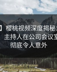 【震惊】樱桃视频深度揭秘：花絮风波背后，主持人在公司会议室的角色彻底令人意外