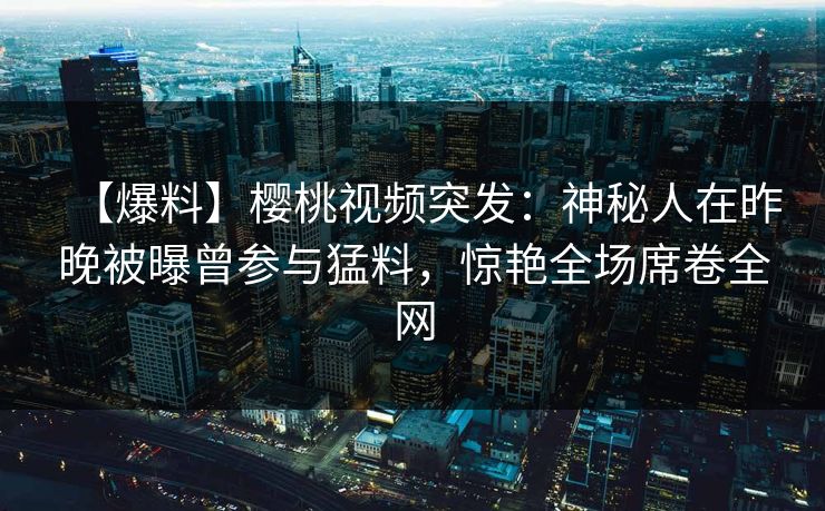 【爆料】樱桃视频突发：神秘人在昨晚被曝曾参与猛料，惊艳全场席卷全网