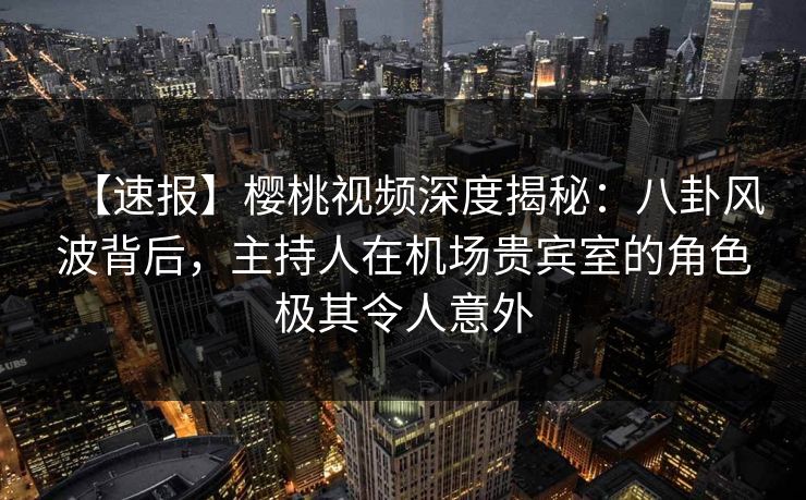 【速报】樱桃视频深度揭秘：八卦风波背后，主持人在机场贵宾室的角色极其令人意外