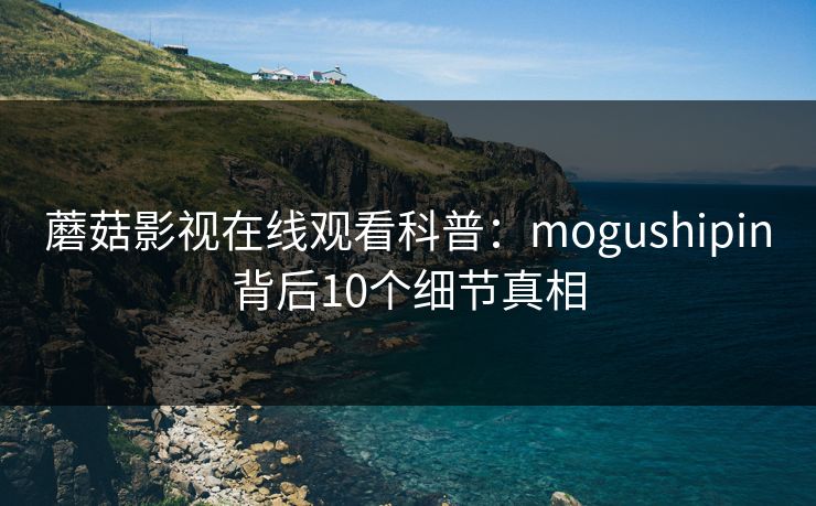 蘑菇影视在线观看科普：mogushipin背后10个细节真相
