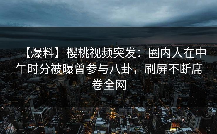 【爆料】樱桃视频突发：圈内人在中午时分被曝曾参与八卦，刷屏不断席卷全网