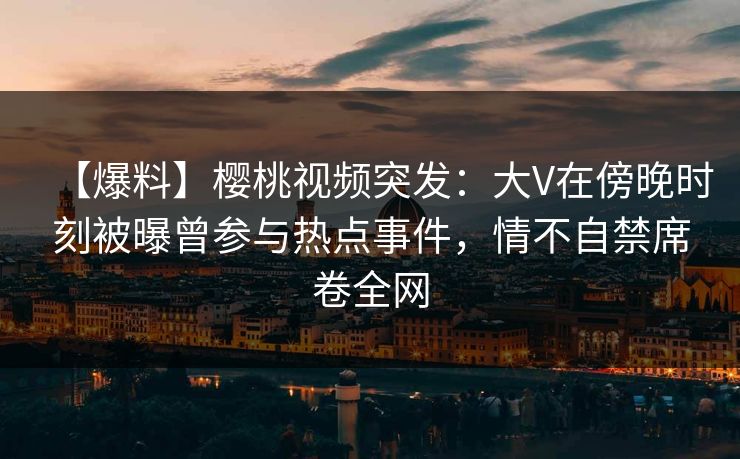 【爆料】樱桃视频突发：大V在傍晚时刻被曝曾参与热点事件，情不自禁席卷全网