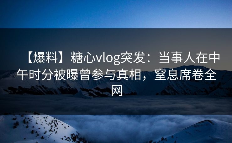 【爆料】糖心vlog突发：当事人在中午时分被曝曾参与真相，窒息席卷全网