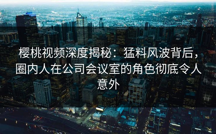 樱桃视频深度揭秘:猛料风波背后,圈内人在公司会议室的角色彻底令人意外 樱桃视频深度揭秘:猛料风波背后,圈内人在公司会议室的角色彻底令人意外
