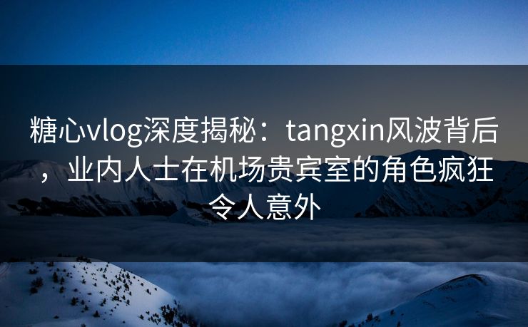 糖心vlog深度揭秘：tangxin风波背后，业内人士在机场贵宾室的角色疯狂令人意外