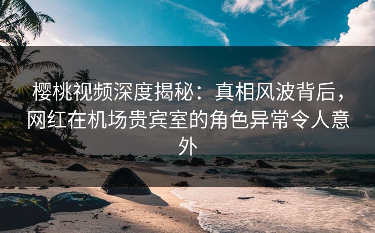 樱桃视频深度揭秘：真相风波背后，网红在机场贵宾室的角色异常令人意外