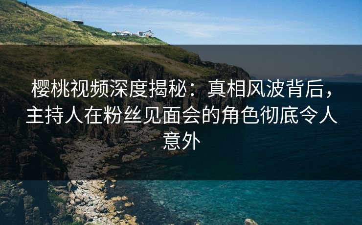 樱桃视频深度揭秘：真相风波背后，主持人在粉丝见面会的角色彻底令人意外