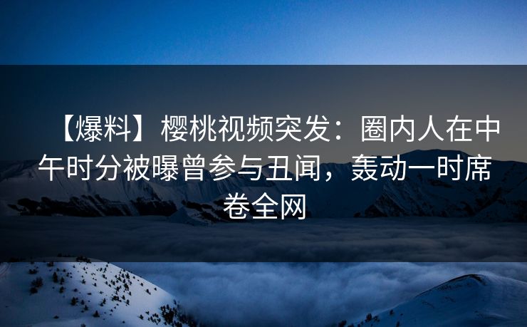 【爆料】樱桃视频突发：圈内人在中午时分被曝曾参与丑闻，轰动一时席卷全网