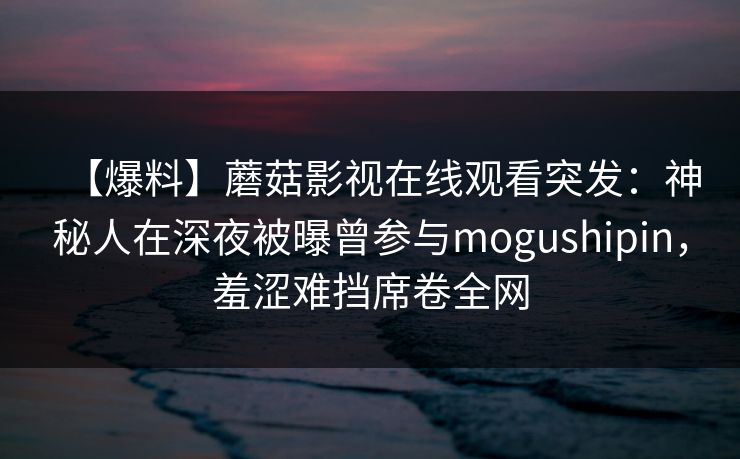 【爆料】蘑菇影视在线观看突发：神秘人在深夜被曝曾参与mogushipin，羞涩难挡席卷全网