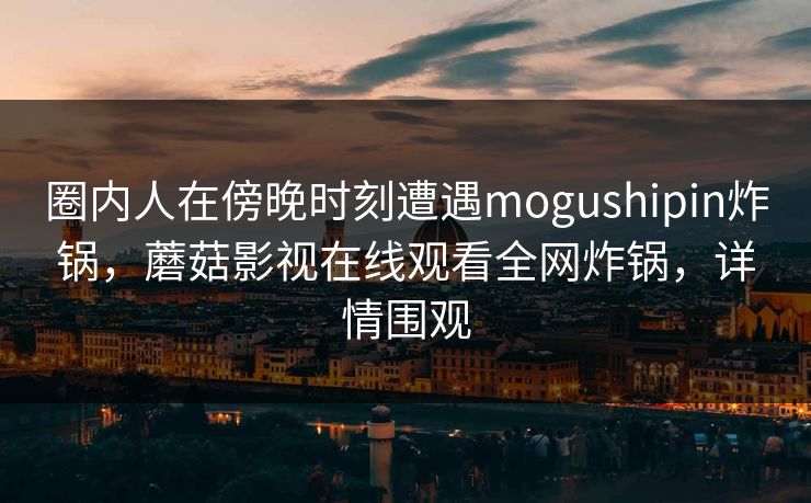 圈内人在傍晚时刻遭遇mogushipin炸锅，蘑菇影视在线观看全网炸锅，详情围观