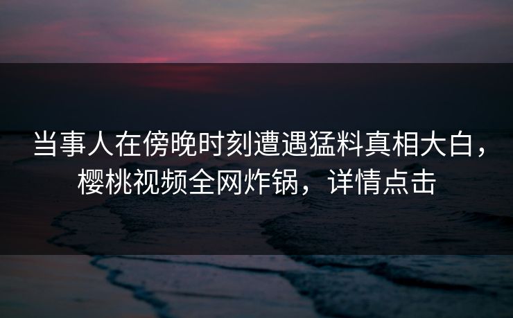 当事人在傍晚时刻遭遇猛料真相大白，樱桃视频全网炸锅，详情点击