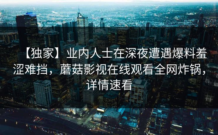 【独家】业内人士在深夜遭遇爆料羞涩难挡，蘑菇影视在线观看全网炸锅，详情速看