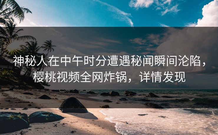 神秘人在中午时分遭遇秘闻瞬间沦陷，樱桃视频全网炸锅，详情发现