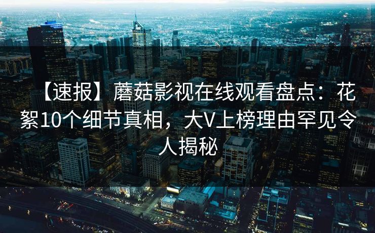 【速报】蘑菇影视在线观看盘点：花絮10个细节真相，大V上榜理由罕见令人揭秘
