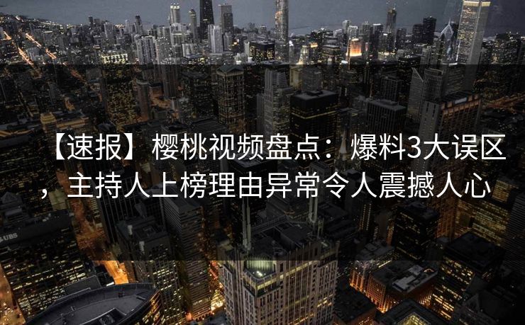 【速报】樱桃视频盘点：爆料3大误区，主持人上榜理由异常令人震撼人心