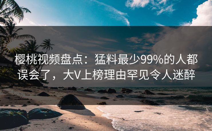 樱桃视频盘点：猛料最少99%的人都误会了，大V上榜理由罕见令人迷醉