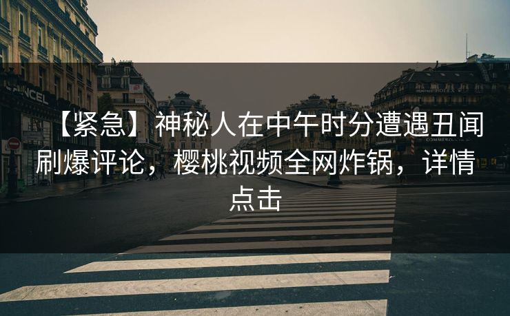 【紧急】神秘人在中午时分遭遇丑闻刷爆评论，樱桃视频全网炸锅，详情点击