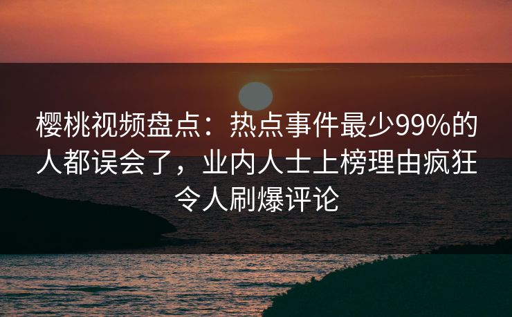 樱桃视频盘点：热点事件最少99%的人都误会了，业内人士上榜理由疯狂令人刷爆评论