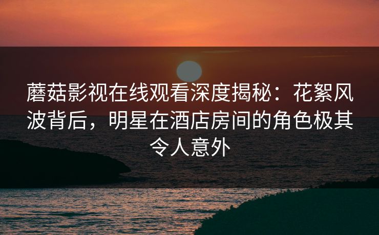 蘑菇影视在线观看深度揭秘:花絮风波背后,明星在酒店房间的角色极其令人意外 蘑菇影视在线观看深度揭秘:花絮风波背后,明星在酒店房间的角色极其令人意外