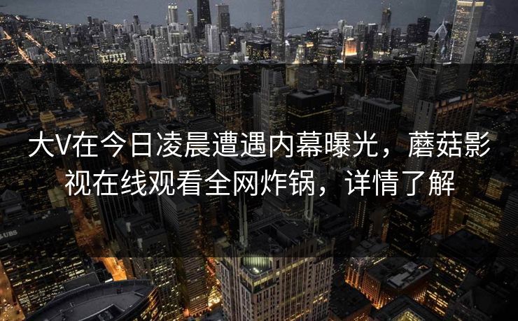 大V在今日凌晨遭遇内幕曝光,蘑菇影视在线观看全网炸锅,详情了解 大V在今日凌晨遭遇内幕曝光,蘑菇影视在线观看全网炸锅,详情了解