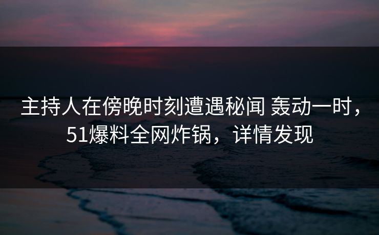 主持人在傍晚时刻遭遇秘闻 轰动一时，51爆料全网炸锅，详情发现