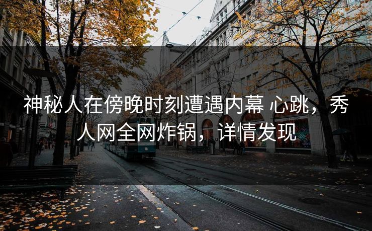 神秘人在傍晚时刻遭遇内幕 心跳，秀人网全网炸锅，详情发现