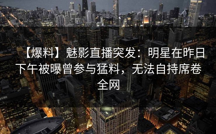【爆料】魅影直播突发:明星在昨日下午被曝曾参与猛料,无法自持席卷全网 【爆料】魅影直播突发:明星在昨日下午被曝曾参与猛料,无法自持席卷全网