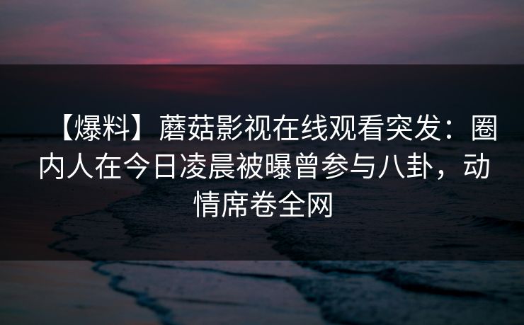 【爆料】蘑菇影视在线观看突发:圈内人在今日凌晨被曝曾参与八卦,动情席卷全网 【爆料】蘑菇影视在线观看突发:圈内人在今日凌晨被曝曾参与八卦,动情席卷全网