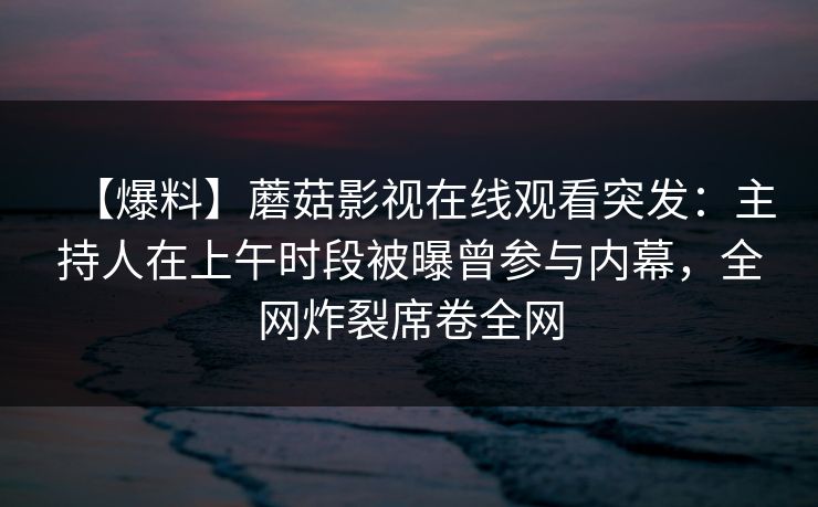 【爆料】蘑菇影视在线观看突发：主持人在上午时段被曝曾参与内幕，全网炸裂席卷全网