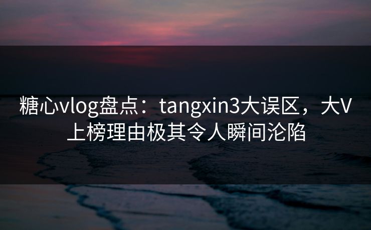 糖心vlog盘点：tangxin3大误区，大V上榜理由极其令人瞬间沦陷