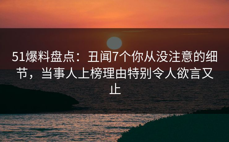 51爆料盘点：丑闻7个你从没注意的细节，当事人上榜理由特别令人欲言又止