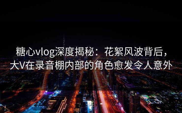 糖心vlog深度揭秘：花絮风波背后，大V在录音棚内部的角色愈发令人意外
