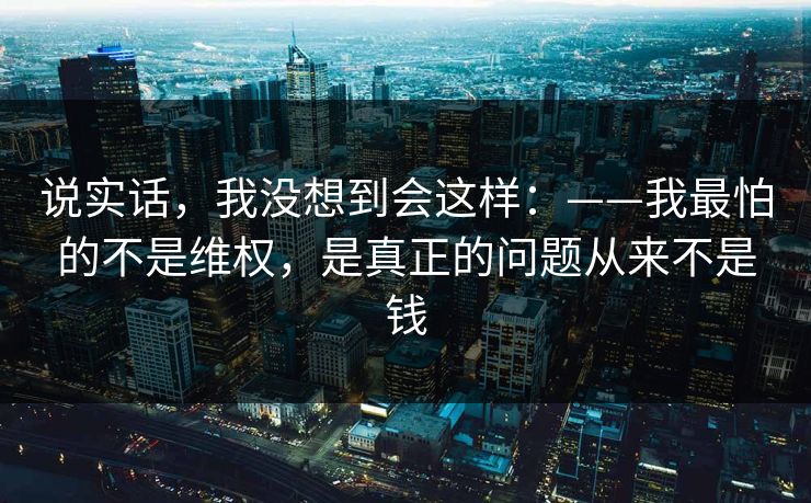 说实话,我没想到会这样:——我最怕的不是维权,是真正的问题从来不是钱 说实话,我没想到会这样:——我最怕的不是维权,是真正的问题从来不是钱