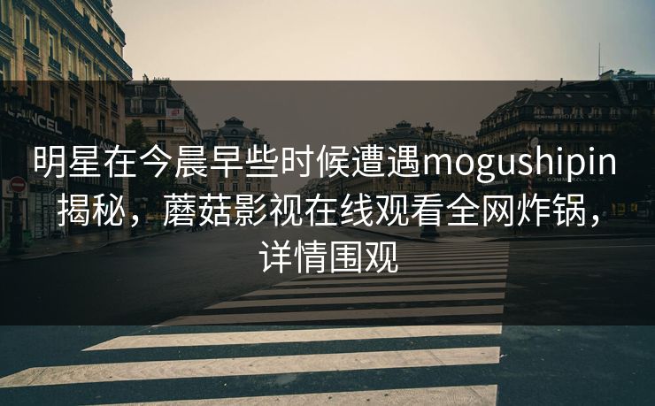 明星在今晨早些时候遭遇mogushipin 揭秘，蘑菇影视在线观看全网炸锅，详情围观