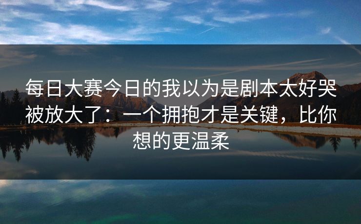每日大赛今日的我以为是剧本太好哭被放大了:一个拥抱才是关键,比你想的更温柔 每日大赛今日的我以为是剧本太好哭被放大了:一个拥抱才是关键,比你想的更温柔