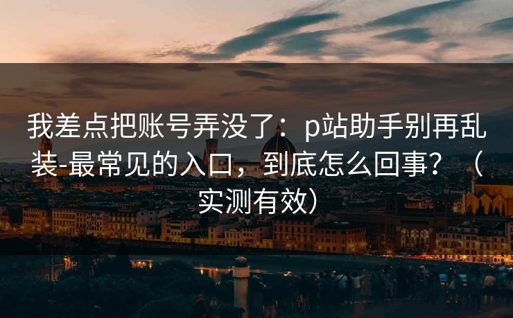 我差点把账号弄没了：p站助手别再乱装-最常见的入口，到底怎么回事？（实测有效）