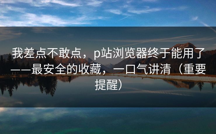 我差点不敢点，p站浏览器终于能用了——最安全的收藏，一口气讲清（重要提醒）