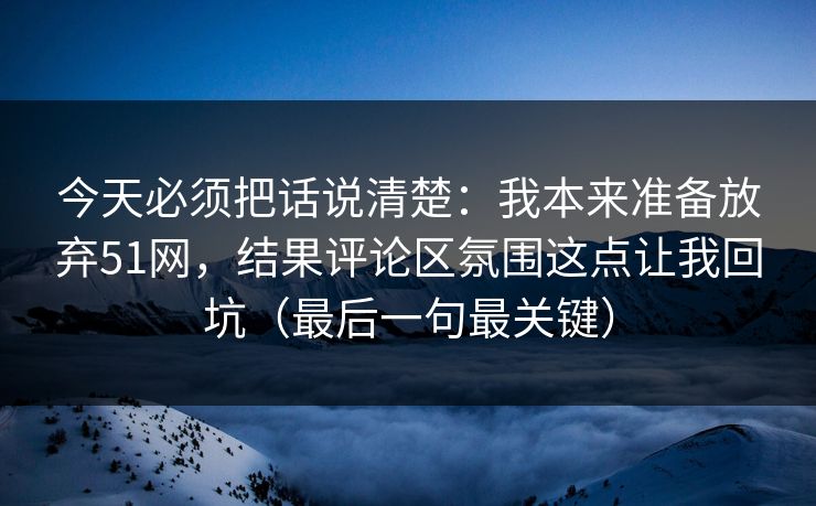 今天必须把话说清楚：我本来准备放弃51网，结果评论区氛围这点让我回坑（最后一句最关键）
