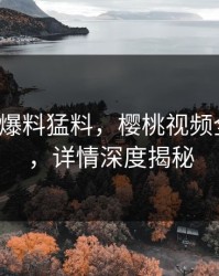 大V深夜爆料猛料，樱桃视频全网炸锅，详情深度揭秘