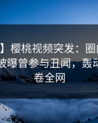 【爆料】樱桃视频突发：圈内人在中午时分被曝曾参与丑闻，轰动一时席卷全网