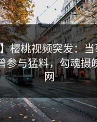 【爆料】樱桃视频突发：当事人在深夜被曝曾参与猛料，勾魂摄魄席卷全网