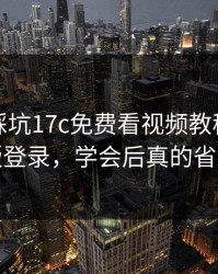 新手必踩坑17c免费看视频教程的网页版登录，学会后真的省事
