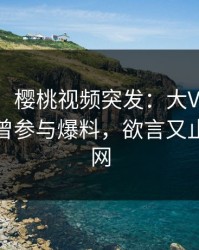 【爆料】樱桃视频突发：大V在中午时分被曝曾参与爆料，欲言又止席卷全网