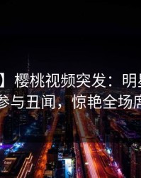 【爆料】樱桃视频突发：明星在深夜被曝曾参与丑闻，惊艳全场席卷全网