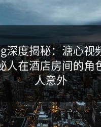 糖心vlog深度揭秘：溏心视频风波背后，神秘人在酒店房间的角色疯狂令人意外