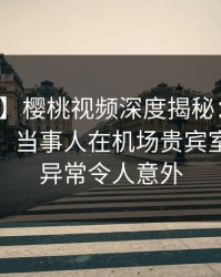 【紧急】樱桃视频深度揭秘：真相风波背后，当事人在机场贵宾室的角色异常令人意外