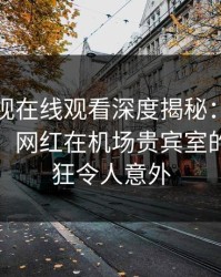 蘑菇影视在线观看深度揭秘：爆料风波背后，网红在机场贵宾室的角色疯狂令人意外