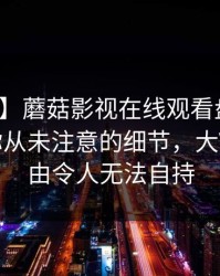 【紧急】蘑菇影视在线观看盘点：花絮7个你从未注意的细节，大V上榜理由令人无法自持